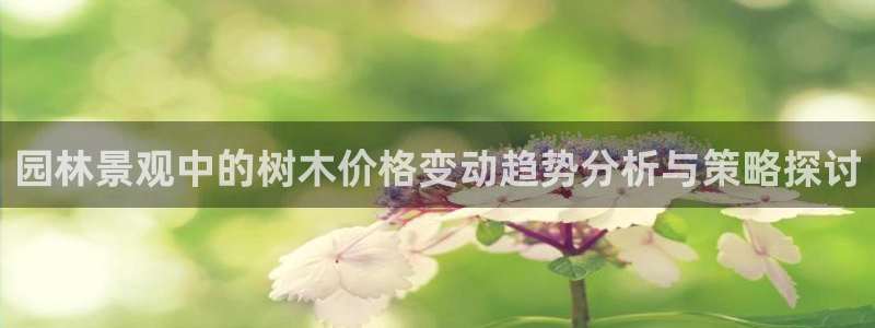 南阳卧龙站到尊上娱乐：园林景观中的树木价格变动趋势分析与策略探讨